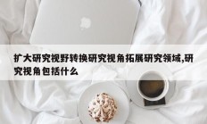 扩大研究视野转换研究视角拓展研究领域,研究视角包括什么