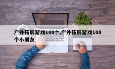 户外拓展游戏100个,户外拓展游戏100个小朋友