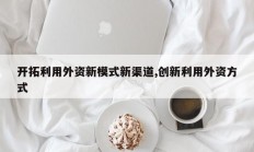 开拓利用外资新模式新渠道,创新利用外资方式