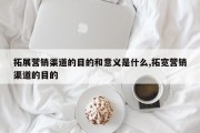 拓展营销渠道的目的和意义是什么,拓宽营销渠道的目的