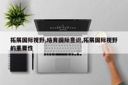 拓展国际视野,培育国际意识,拓展国际视野的重要性