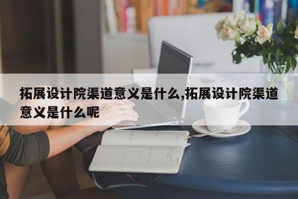 拓展设计院渠道意义是什么,拓展设计院渠道意义是什么呢