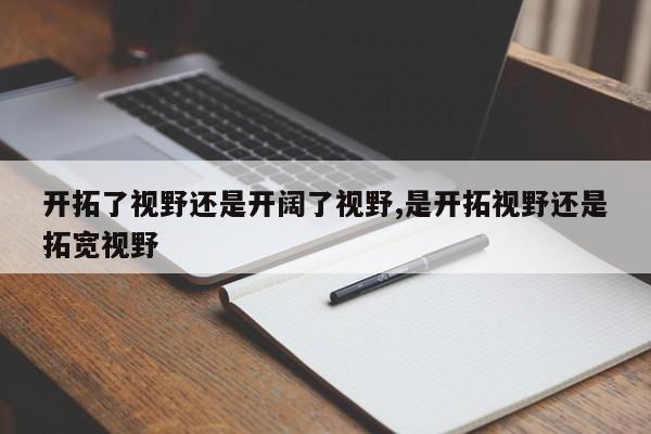 开拓了视野还是开阔了视野,是开拓视野还是拓宽视野